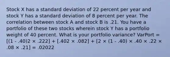 Stock X has a standard deviation of 22 percent per year and stock Y has a standard deviation of 8 percent per year. The correlation between stock A and stock B is .21. You have a portfolio of these two stocks wherein stock Y has a portfolio weight of 40 percent. What is your portfolio variance? VarPort = [(1 - .40)2 × .222] + [.402 × .082] + [2 × (1 - .40) × .40 × .22 × .08 × .21] = .02022