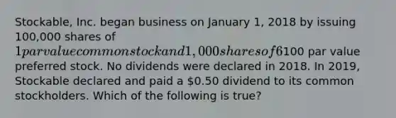 Stockable, Inc. began business on January 1, 2018 by issuing 100,000 shares of 1 par value common stock and 1,000 shares of 6%, noncumulative,100 par value preferred stock. No dividends were declared in 2018. In 2019, Stockable declared and paid a 0.50 dividend to its common stockholders. Which of the following is true?