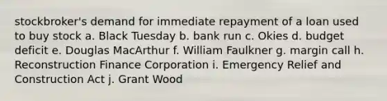 stockbroker's demand for immediate repayment of a loan used to buy stock a. Black Tuesday b. bank run c. Okies d. budget deficit e. Douglas MacArthur f. William Faulkner g. margin call h. Reconstruction Finance Corporation i. Emergency Relief and Construction Act j. Grant Wood