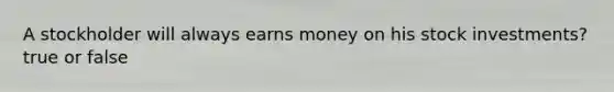 A stockholder will always earns money on his stock investments? true or false