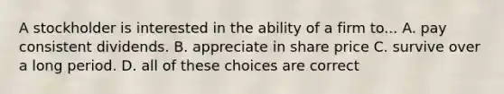 A stockholder is interested in the ability of a firm to... A. pay consistent dividends. B. appreciate in share price C. survive over a long period. D. all of these choices are correct