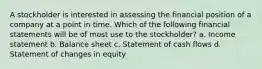 A stockholder is interested in assessing the financial position of a company at a point in time. Which of the following financial statements will be of most use to the stockholder? a. Income statement b. Balance sheet c. Statement of cash flows d. Statement of changes in equity