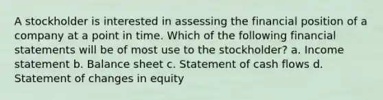 A stockholder is interested in assessing the financial position of a company at a point in time. Which of the following <a href='https://www.questionai.com/knowledge/kFBJaQCz4b-financial-statements' class='anchor-knowledge'>financial statements</a> will be of most use to the stockholder? a. <a href='https://www.questionai.com/knowledge/kCPMsnOwdm-income-statement' class='anchor-knowledge'>income statement</a> b. Balance sheet c. Statement of cash flows d. Statement of changes in equity