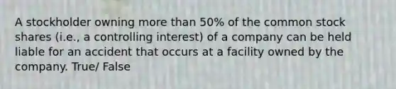 A stockholder owning more than 50% of the common stock shares (i.e., a controlling interest) of a company can be held liable for an accident that occurs at a facility owned by the company. True/ False