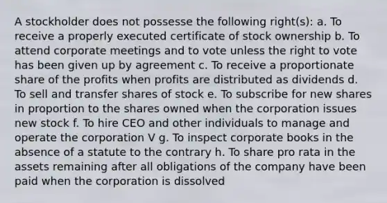 A stockholder does not possesse the following right(s): a. To receive a properly executed certificate of stock ownership b. To attend corporate meetings and to vote unless the right to vote has been given up by agreement c. To receive a proportionate share of the profits when profits are distributed as dividends d. To sell and transfer shares of stock e. To subscribe for new shares in proportion to the shares owned when the corporation issues new stock f. To hire CEO and other individuals to manage and operate the corporation V g. To inspect corporate books in the absence of a statute to the contrary h. To share pro rata in the assets remaining after all obligations of the company have been paid when the corporation is dissolved