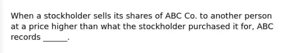 When a stockholder sells its shares of ABC Co. to another person at a price higher than what the stockholder purchased it for, ABC records ______.