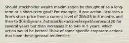 Should stockholder wealth maximization be thought of as a long-term or a short-term goal? For example, if one action increases a firm's stock price from a current level of 20 to25 in 6 months and then to 30 in 5 years, but another action keeps the stock at20 for several years but then increases it to 40 in 5 years, which action would be better? Think of some specific corporate actions that have these general tendencies.