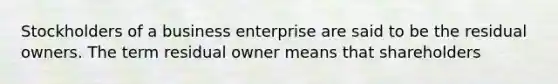 Stockholders of a business enterprise are said to be the residual owners. The term residual owner means that shareholders