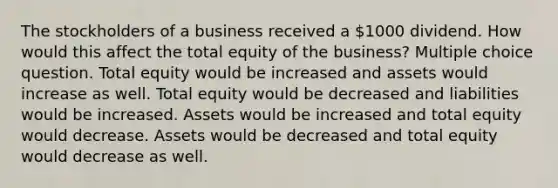 The stockholders of a business received a 1000 dividend. How would this affect the total equity of the business? Multiple choice question. Total equity would be increased and assets would increase as well. Total equity would be decreased and liabilities would be increased. Assets would be increased and total equity would decrease. Assets would be decreased and total equity would decrease as well.