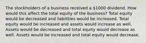 The stockholders of a business received a 1000 dividend. How would this affect the total equity of the business? Total equity would be decreased and liabilities would be increased. Total equity would be increased and assets would increase as well. Assets would be decreased and total equity would decrease as well. Assets would be increased and total equity would decrease.