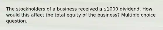 The stockholders of a business received a 1000 dividend. How would this affect the total equity of the business? Multiple choice question.