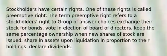 Stockholders have certain rights. One of these rights is called preemptive right. The term preemptive right refers to a stockholders' right to Group of answer choices exchange their stock for bonds. vote in election of board of directors. keep the same percentage ownership when new shares of stock are issued. share in assets upon liquidation in proportion to their holdings. declare dividends.