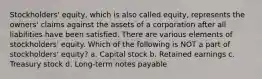 Stockholders' equity, which is also called equity, represents the owners' claims against the assets of a corporation after all liabilities have been satisfied. There are various elements of stockholders' equity. Which of the following is NOT a part of stockholders' equity? a. Capital stock b. Retained earnings c. Treasury stock d. Long-term notes payable