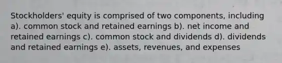 Stockholders' equity is comprised of two components, including a). common stock and retained earnings b). net income and retained earnings c). common stock and dividends d). dividends and retained earnings e). assets, revenues, and expenses