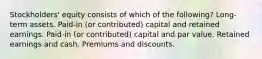 Stockholders' equity consists of which of the following? Long-term assets. Paid-in (or contributed) capital and retained earnings. Paid-in (or contributed) capital and par value. Retained earnings and cash. Premiums and discounts.