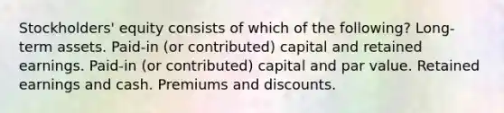 Stockholders' equity consists of which of the following? Long-term assets. Paid-in (or contributed) capital and retained earnings. Paid-in (or contributed) capital and par value. Retained earnings and cash. Premiums and discounts.