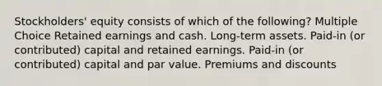 Stockholders' equity consists of which of the following? Multiple Choice Retained earnings and cash. Long-term assets. Paid-in (or contributed) capital and retained earnings. Paid-in (or contributed) capital and par value. Premiums and discounts