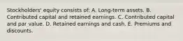 Stockholders' equity consists of: A. Long-term assets. B. Contributed capital and retained earnings. C. Contributed capital and par value. D. Retained earnings and cash. E. Premiums and discounts.