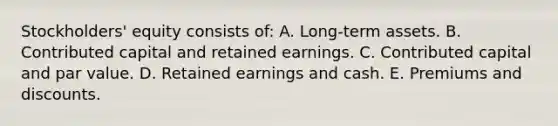 Stockholders' equity consists of: A. Long-term assets. B. Contributed capital and retained earnings. C. Contributed capital and par value. D. Retained earnings and cash. E. Premiums and discounts.