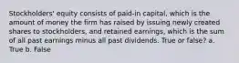 Stockholders' equity consists of paid-in capital, which is the amount of money the firm has raised by issuing newly created shares to stockholders, and retained earnings, which is the sum of all past earnings minus all past dividends. True or false? a. True b. False