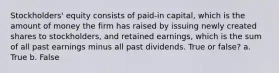 Stockholders' equity consists of paid-in capital, which is the amount of money the firm has raised by issuing newly created shares to stockholders, and retained earnings, which is the sum of all past earnings minus all past dividends. True or false? a. True b. False