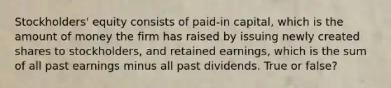 Stockholders' equity consists of paid-in capital, which is the amount of money the firm has raised by issuing newly created shares to stockholders, and retained earnings, which is the sum of all past earnings minus all past dividends. True or false?