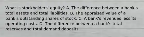 What is​ stockholders' equity? A. The difference between a​ bank's total assets and total liabilities. B. The appraised value of a​ bank's outstanding shares of stock. C. A​ bank's revenues less its operating costs. D. The difference between a​ bank's total reserves and total demand deposits.