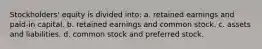 Stockholders' equity is divided into: a. retained earnings and paid-in capital. b. retained earnings and common stock. c. assets and liabilities. d. common stock and preferred stock.