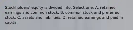 Stockholders' equity is divided into: Select one: A. retained earnings and common stock. B. common stock and preferred stock. C. assets and liabilities. D. retained earnings and paid-in capital