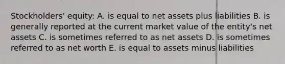 Stockholders' equity: A. is equal to net assets plus liabilities B. is generally reported at the current market value of the entity's net assets C. is sometimes referred to as net assets D. is sometimes referred to as net worth E. is equal to assets minus liabilities