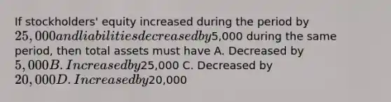 If stockholders' equity increased during the period by 25,000 and liabilities decreased by5,000 during the same period, then total assets must have A. Decreased by 5,000 B. Increased by25,000 C. Decreased by 20,000 D. Increased by20,000