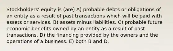 Stockholders' equity is (are) A) probable debts or obligations of an entity as a result of past transactions which will be paid with assets or services. B) assets minus liabilities. C) probable future economic benefits owned by an entity as a result of past transactions. D) the financing provided by the owners and the operations of a business. E) both B and D.