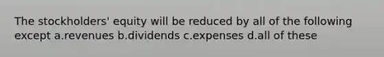 The stockholders' equity will be reduced by all of the following except a.revenues b.dividends c.expenses d.all of these