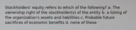 Stockholders' equity refers to which of the following? a. The ownership right of the stockholder(s) of the entity b. a listing of the organization's assets and liabilities c. Probable future sacrifices of economic benefits d. none of these