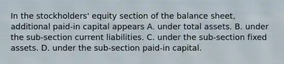 In the stockholders' equity section of the balance sheet, additional paid-in capital appears A. under total assets. B. under the sub-section current liabilities. C. under the sub-section fixed assets. D. under the sub-section paid-in capital.