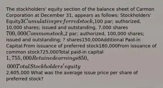 The stockholders' equity section of the <a href='https://www.questionai.com/knowledge/k1u07UMB1r-balance-sheet' class='anchor-knowledge'>balance sheet</a> of Carmon Corporation at December 31, appears as follows: Stockholders' Equity3 Cumulative <a href='https://www.questionai.com/knowledge/knMe8J8s7L-preferred-stock' class='anchor-knowledge'>preferred stock</a>,100 par; authorized, 10,000 shares; issued and outstanding, 7,000 shares700,000<a href='https://www.questionai.com/knowledge/kl4oZmEKZC-common-stock' class='anchor-knowledge'>common stock</a>,2 par; authorized, 100,000 shares; issued and outstanding; ? shares150,000Additional Paid-in Capital:From issuance of preferred stock180,000From issuance of common stock725,000Total paid-in capital1,755,000Retained earnings850,000Total Stockholders' equity 2,605,000 What was the average issue price per share of preferred stock?