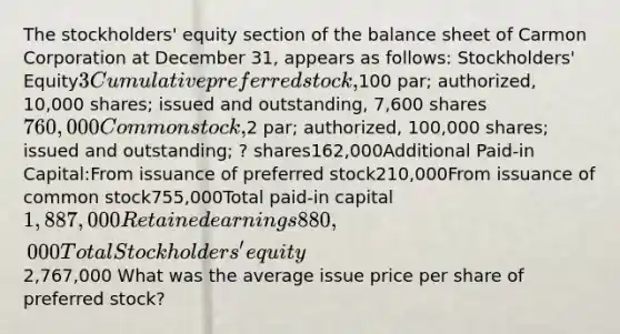 The stockholders' equity section of the balance sheet of Carmon Corporation at December 31, appears as follows: Stockholders' Equity3 Cumulative preferred stock,100 par; authorized, 10,000 shares; issued and outstanding, 7,600 shares760,000Common stock,2 par; authorized, 100,000 shares; issued and outstanding; ? shares162,000Additional Paid-in Capital:From issuance of preferred stock210,000From issuance of common stock755,000Total paid-in capital1,887,000Retained earnings880,000Total Stockholders' equity 2,767,000 What was the average issue price per share of preferred stock?