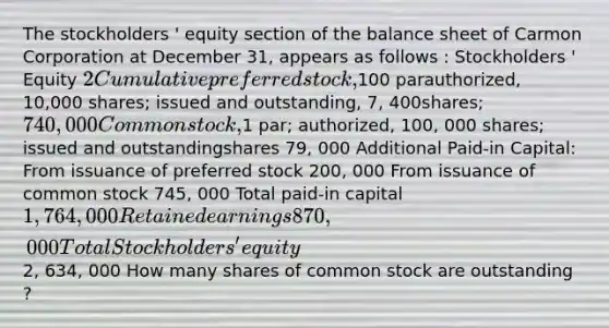 The stockholders ' equity section of the balance sheet of Carmon Corporation at December 31, appears as follows : Stockholders ' Equity 2 Cumulative preferred stock,100 parauthorized, 10,000 shares; issued and outstanding, 7, 400shares; 740,000 Common stock,1 par; authorized, 100, 000 shares; issued and outstandingshares 79, 000 Additional Paid-in Capital: From issuance of preferred stock 200, 000 From issuance of common stock 745, 000 Total paid-in capital 1, 764, 000 Retained earnings 870, 000 Total Stockholders ' equity 2, 634, 000 How many shares of common stock are outstanding ?