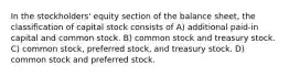 In the stockholders' equity section of the balance sheet, the classification of capital stock consists of A) additional paid-in capital and common stock. B) common stock and treasury stock. C) common stock, preferred stock, and treasury stock. D) common stock and preferred stock.