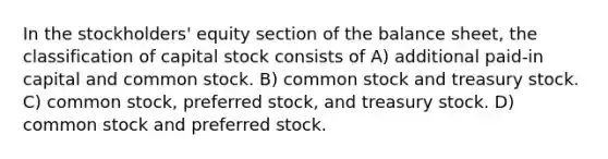 In the stockholders' equity section of the balance sheet, the classification of capital stock consists of A) additional paid-in capital and common stock. B) common stock and treasury stock. C) common stock, preferred stock, and treasury stock. D) common stock and preferred stock.