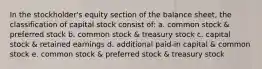 In the stockholder's equity section of the balance sheet, the classification of capital stock consist of: a. common stock & preferred stock b. common stock & treasury stock c. capital stock & retained earnings d. additional paid-in capital & common stock e. common stock & preferred stock & treasury stock