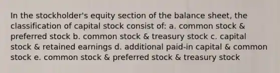 In the stockholder's equity section of the balance sheet, the classification of capital stock consist of: a. common stock & preferred stock b. common stock & treasury stock c. capital stock & retained earnings d. additional paid-in capital & common stock e. common stock & preferred stock & treasury stock