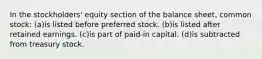 In the stockholders' equity section of the balance sheet, common stock: (a)is listed before preferred stock. (b)is listed after retained earnings. (c)is part of paid-in capital. (d)is subtracted from treasury stock.