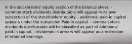 In the stockholders' equity section of the balance sheet, - common stock dividends distributable will appear in its own subsection of the stockholders' equity. - additional paid-in capital appears under the subsection Paid-in capital. - common stock dividends distributable will be classified as part of Additional paid-in capital. - dividends in arrears will appear as a restriction of retained earnings.