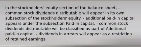 In the stockholders' equity section of the balance sheet, - common stock dividends distributable will appear in its own subsection of the stockholders' equity. - additional paid-in capital appears under the subsection Paid-in capital. - common stock dividends distributable will be classified as part of Additional paid-in capital. - dividends in arrears will appear as a restriction of retained earnings.