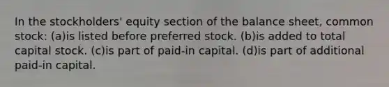 In the stockholders' equity section of the balance sheet, common stock: (a)is listed before preferred stock. (b)is added to total capital stock. (c)is part of paid-in capital. (d)is part of additional paid-in capital.