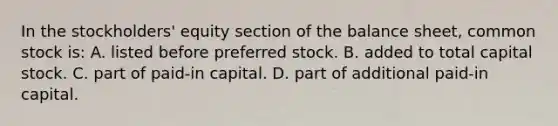 In the stockholders' equity section of the balance sheet, common stock is: A. listed before preferred stock. B. added to total capital stock. C. part of paid-in capital. D. part of additional paid-in capital.