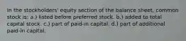 In the stockholders' equity section of the balance sheet, common stock is: a.) listed before preferred stock. b.) added to total capital stock. c.) part of paid-in capital. d.) part of additional paid-in capital.