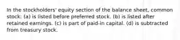 In the stockholders' equity section of the balance sheet, common stock: (a) is listed before preferred stock. (b) is listed after retained earnings. (c) is part of paid-in capital. (d) is subtracted from treasury stock.