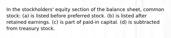 In the stockholders' equity section of the balance sheet, common stock: (a) is listed before preferred stock. (b) is listed after retained earnings. (c) is part of paid-in capital. (d) is subtracted from treasury stock.